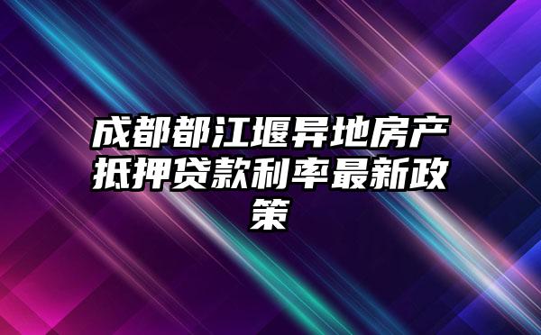 成都都江堰异地房产抵押贷款利率最新政策