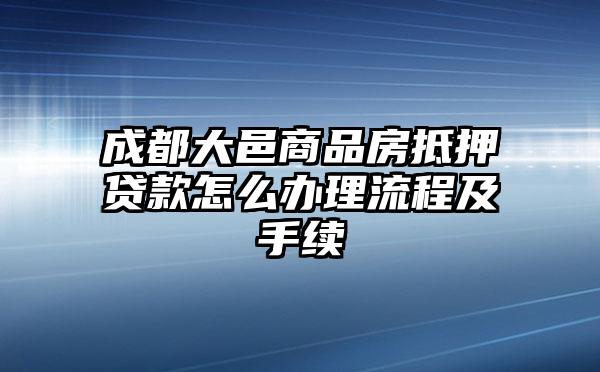 成都大邑商品房抵押贷款怎么办理流程及手续