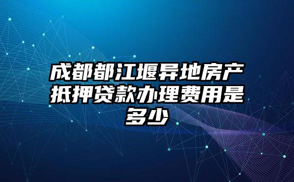 成都都江堰异地房产抵押贷款办理费用是多少