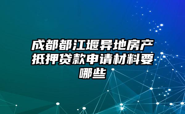 成都都江堰异地房产抵押贷款申请材料要哪些