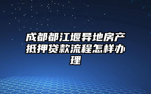 成都都江堰异地房产抵押贷款流程怎样办理