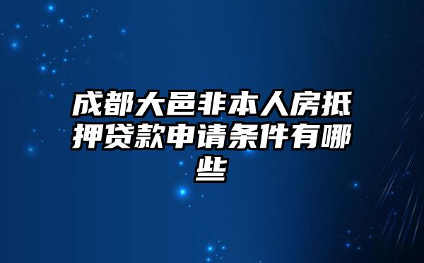 成都大邑非本人房抵押贷款申请条件有哪些