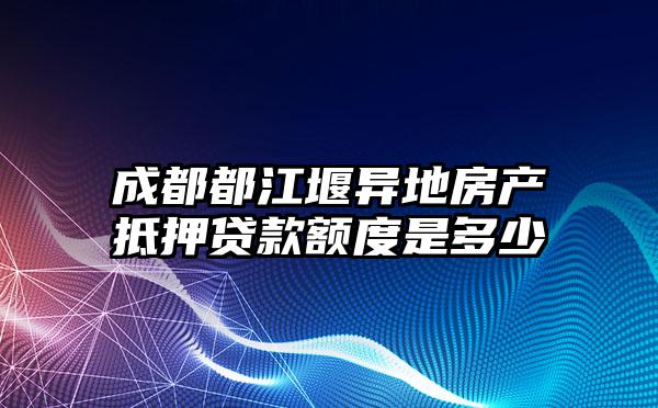 成都都江堰异地房产抵押贷款额度是多少