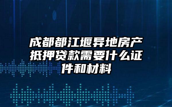 成都都江堰异地房产抵押贷款需要什么证件和材料