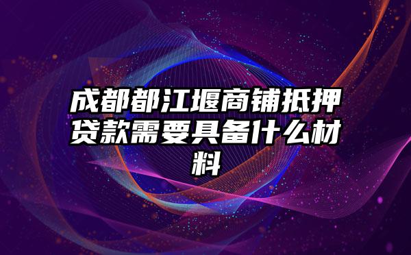 成都都江堰商铺抵押贷款需要具备什么材料