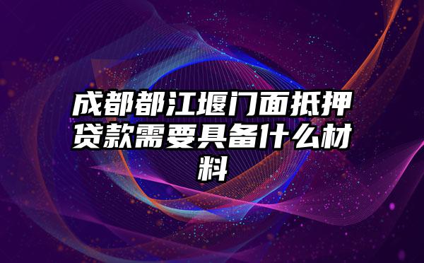 成都都江堰门面抵押贷款需要具备什么材料