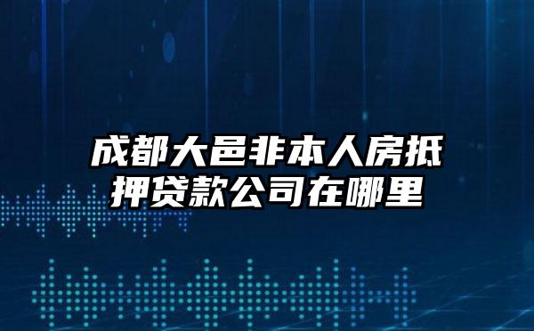 成都大邑非本人房抵押贷款公司在哪里