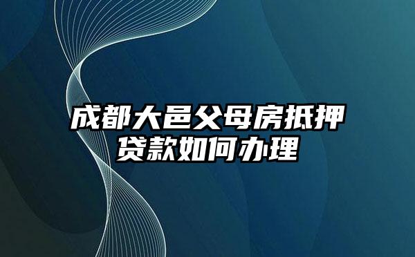 成都大邑父母房抵押贷款如何办理