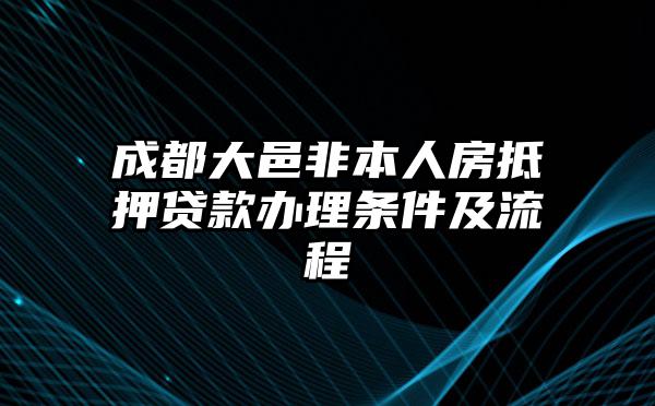 成都大邑非本人房抵押贷款办理条件及流程