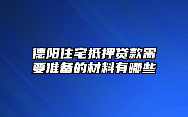 德阳住宅抵押贷款需要准备的材料有哪些