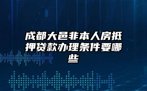 成都大邑非本人房抵押贷款办理条件要哪些