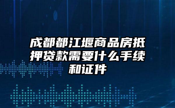 成都都江堰商品房抵押贷款需要什么手续和证件