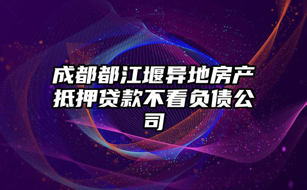 成都都江堰异地房产抵押贷款不看负债公司